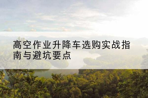 清水河升降车怎么选-高空作业升降车选购实战指南与避坑要点