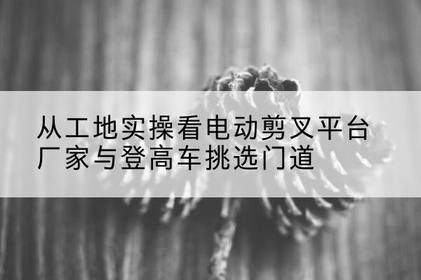 清水河电动剪叉升降平台厂家-从工地实操看电动剪叉平台厂家与登高车挑选门道