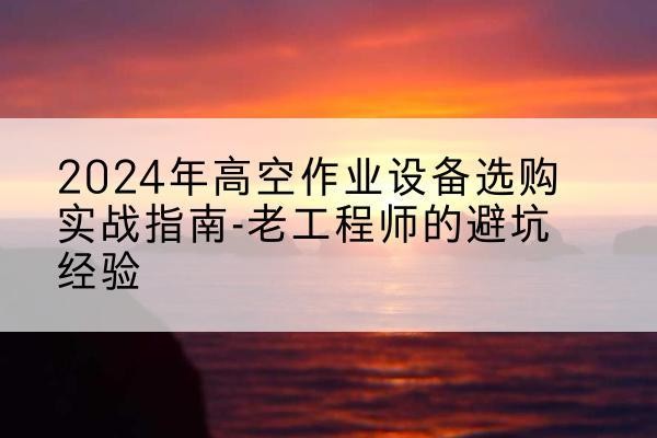 清水河高空作业升降机厂家推荐-2024年高空作业设备选购实战指南-老工程师的避坑经验