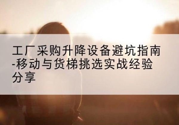 清水河移动式升降机怎么选-工厂采购升降设备避坑指南-移动与货梯挑选实战经验分享