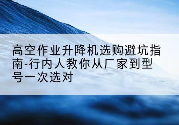 清水河升降平台厂家-高空作业升降机选购避坑指南-行内人教你从厂家到型号一次选对