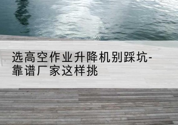 清水河剪叉式升降机厂家-选高空作业升降机别踩坑-靠谱厂家这样挑