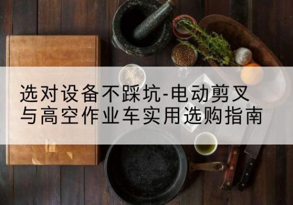 清水河电动剪叉升降平台怎么选-选对设备不踩坑-电动剪叉与高空作业车实用选购指南