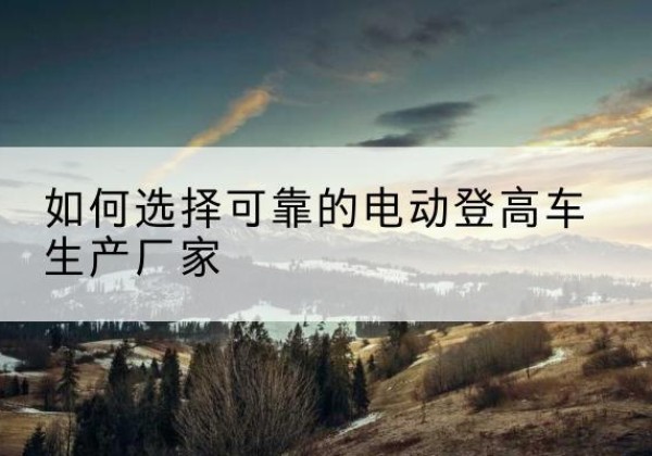 清水河电动登高车厂家-如何选择可靠的电动登高车生产厂家