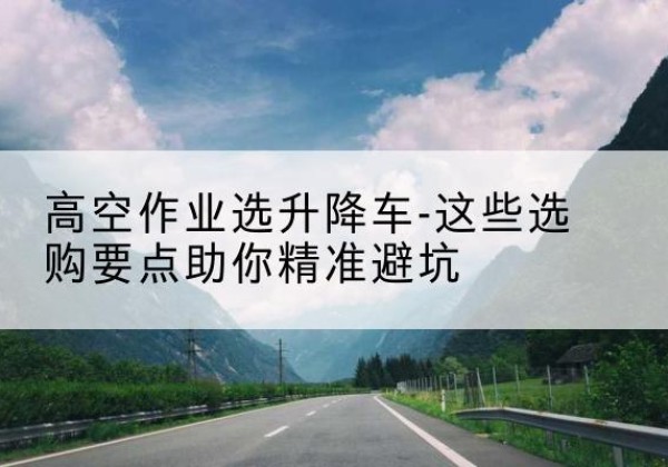 清水河升降车厂家-高空作业选升降车-这些选购要点助你*避坑
