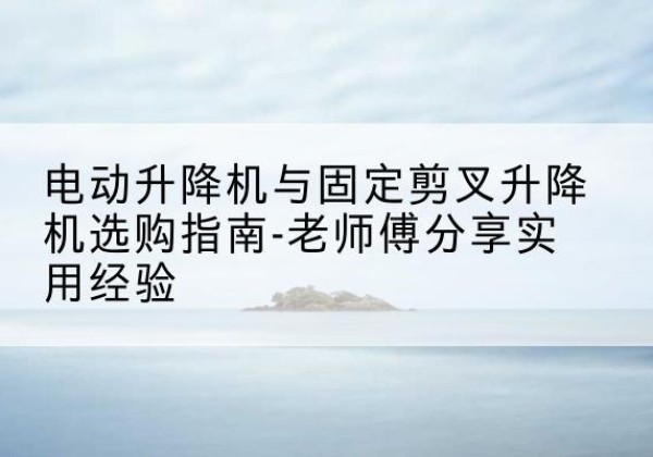 清水河电动升降机怎么选-电动升降机与固定剪叉升降机选购指南-老师傅分享实用经验
