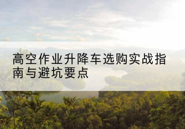 清水河升降车怎么选-高空作业升降车选购实战指南与避坑要点