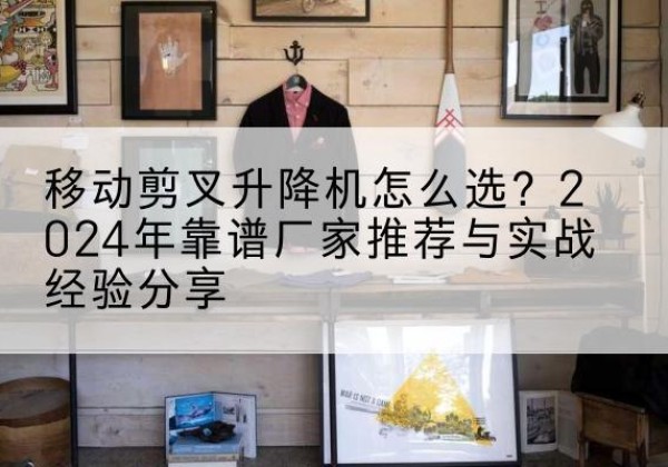 清水河升降平台厂家推荐-移动剪叉升降机怎么选？2024年靠谱厂家推荐与实战经验分享