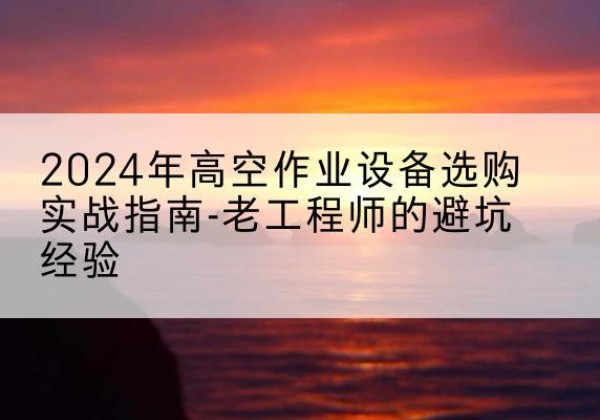 清水河高空作业升降机厂家推荐-2024年高空作业设备选购实战指南-老工程师的避坑经验